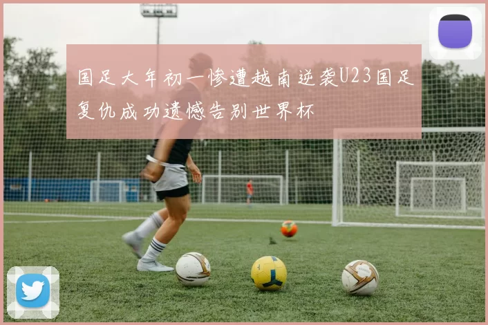 国足大年初一惨遭越南逆袭U23国足复仇成功遗憾告别世界杯