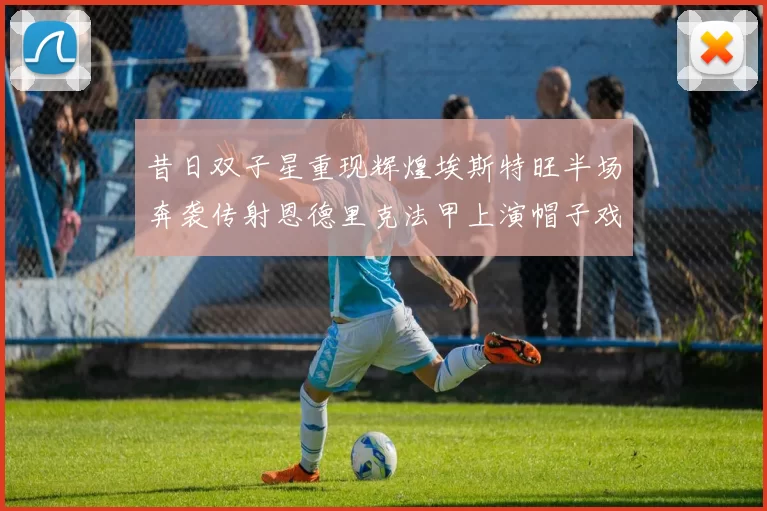 昔日双子星重现辉煌埃斯特旺半场奔袭传射恩德里克法甲上演帽子戏法