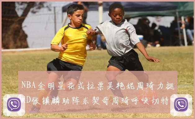 NBA全明星花式拉票吴艳妮周琦力挺KD张镇麟助阵东契奇周琦呼唤切特共襄盛举