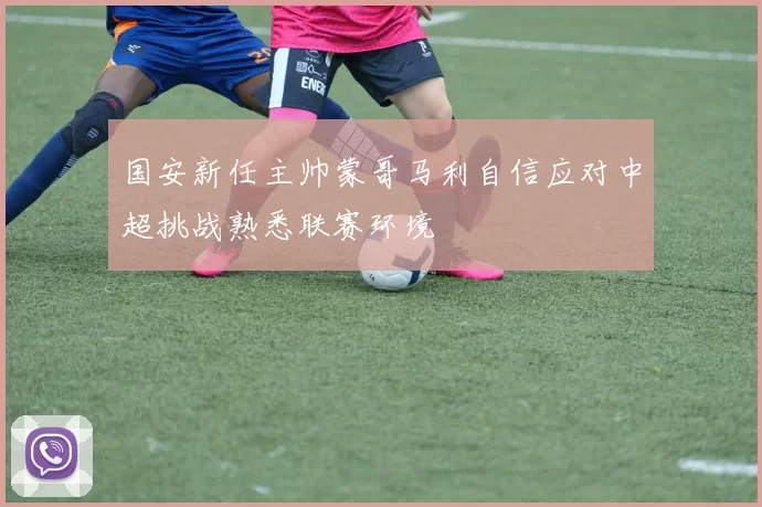 国安新任主帅蒙哥马利自信应对中超挑战熟悉联赛环境