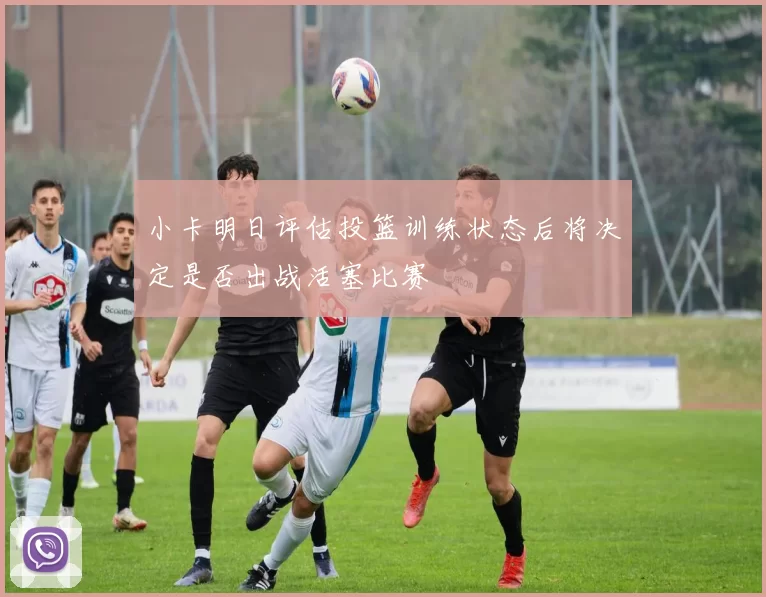 小卡明日评估投篮训练状态后将决定是否出战活塞比赛