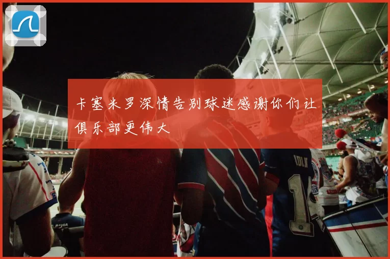 卡塞米罗深情告别球迷感谢你们让俱乐部更伟大