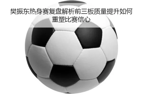 樊振东热身赛复盘解析前三板质量提升如何重塑比赛信心